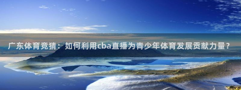 河豚体育nba直播下载：广东体育竞猜：如何利用cba直播为青少年体育发展贡献力量？